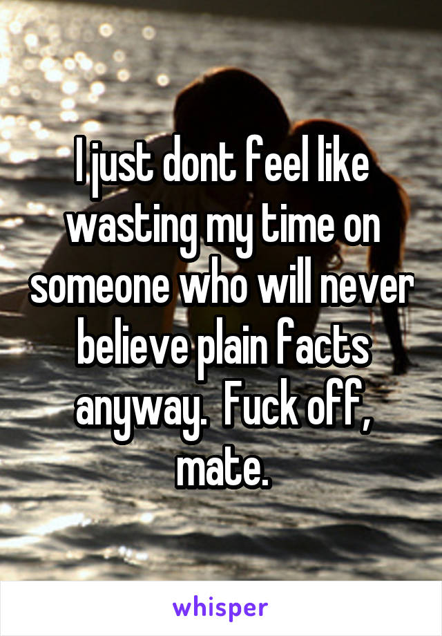 I just dont feel like wasting my time on someone who will never believe plain facts anyway.  Fuck off, mate.