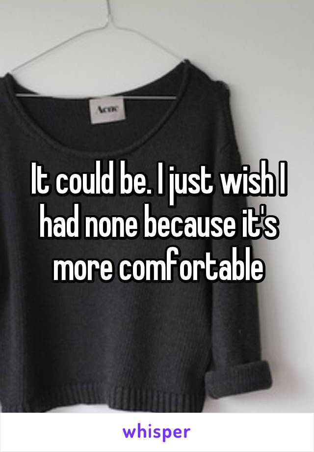 It could be. I just wish I had none because it's more comfortable