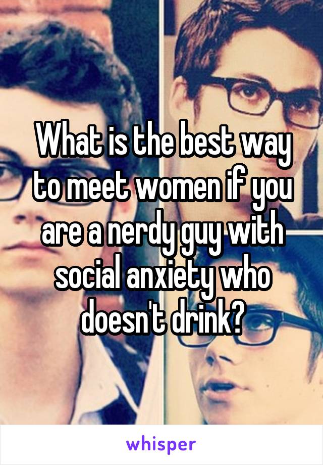 What is the best way to meet women if you are a nerdy guy with social anxiety who doesn't drink?