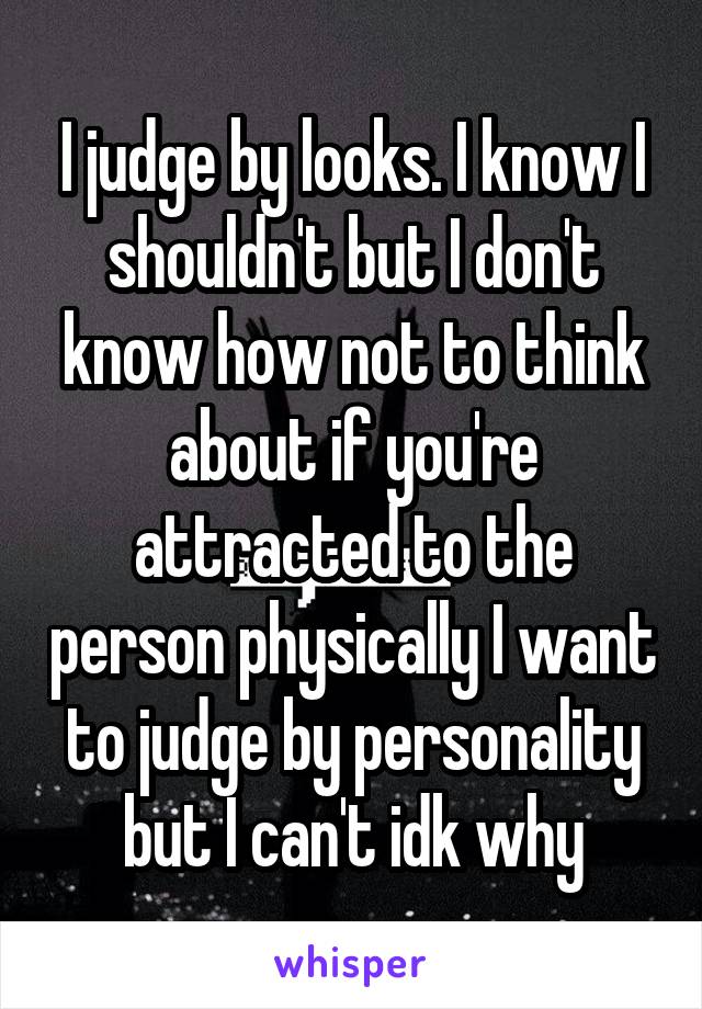 I judge by looks. I know I shouldn't but I don't know how not to think about if you're attracted to the person physically I want to judge by personality but I can't idk why