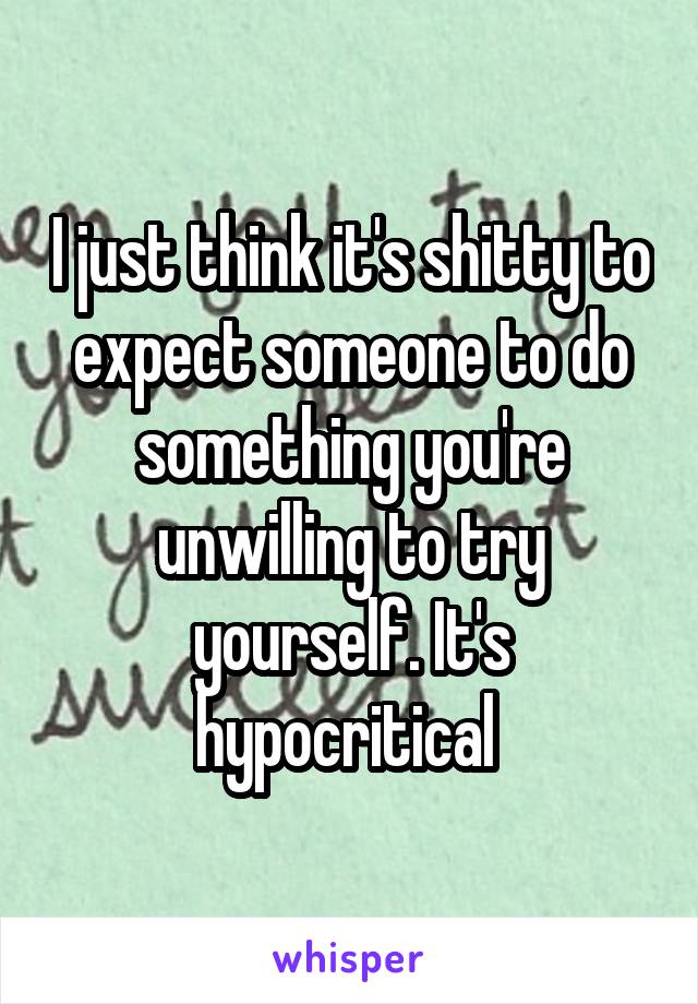 I just think it's shitty to expect someone to do something you're unwilling to try yourself. It's hypocritical 