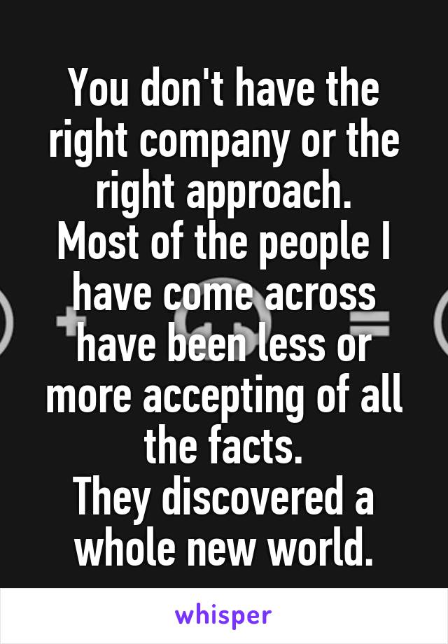 You don't have the right company or the right approach.
Most of the people I have come across have been less or more accepting of all the facts.
They discovered a whole new world.