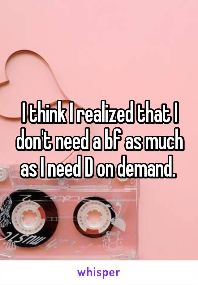 I think I realized that I don't need a bf as much as I need D on demand. 