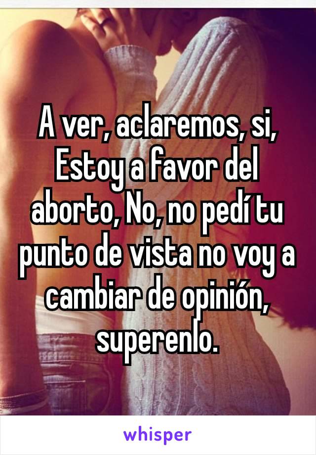 A ver, aclaremos, si, Estoy a favor del aborto, No, no pedí tu punto de vista no voy a cambiar de opinión, superenlo.