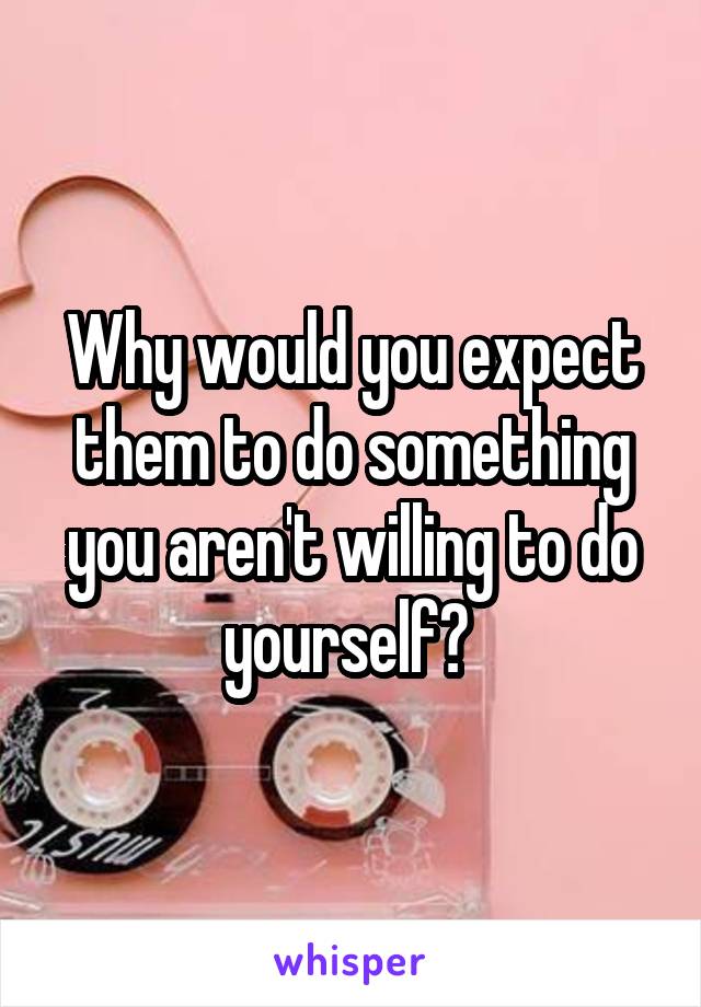 Why would you expect them to do something you aren't willing to do yourself? 