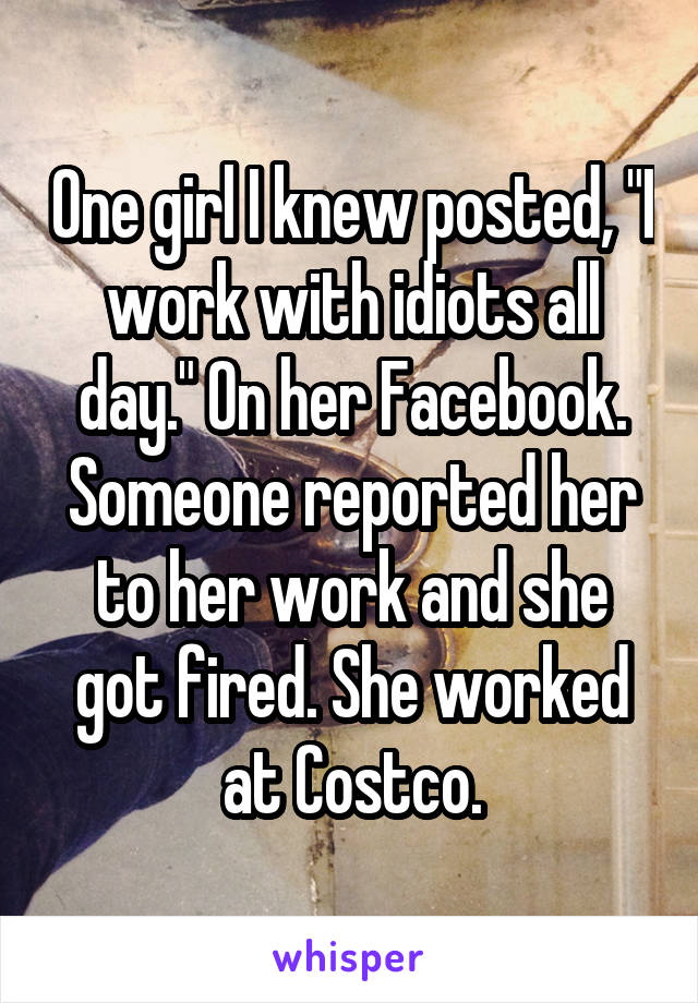 One girl I knew posted, "I work with idiots all day." On her Facebook. Someone reported her to her work and she got fired. She worked at Costco.