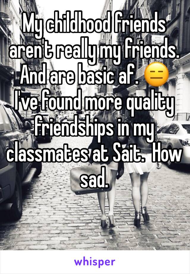 My childhood friends aren't really my friends. And are basic af. 😑 
I've found more quality friendships in my classmates at Sait.  How sad.