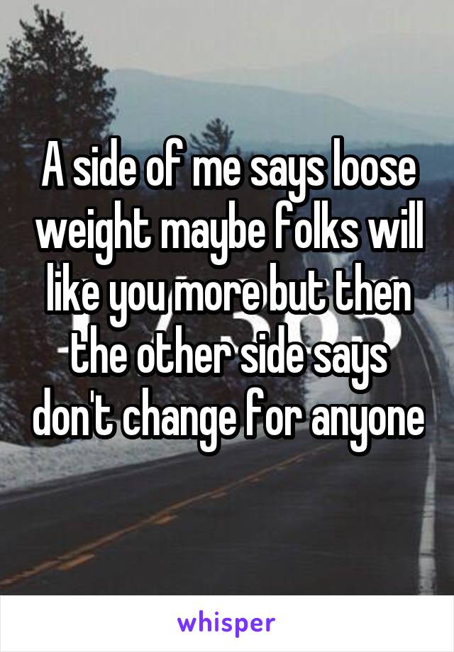 A side of me says loose weight maybe folks will like you more but then the other side says don't change for anyone 