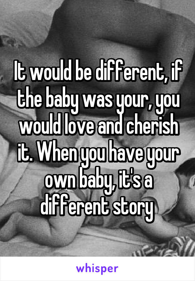 It would be different, if the baby was your, you would love and cherish it. When you have your own baby, it's a different story 