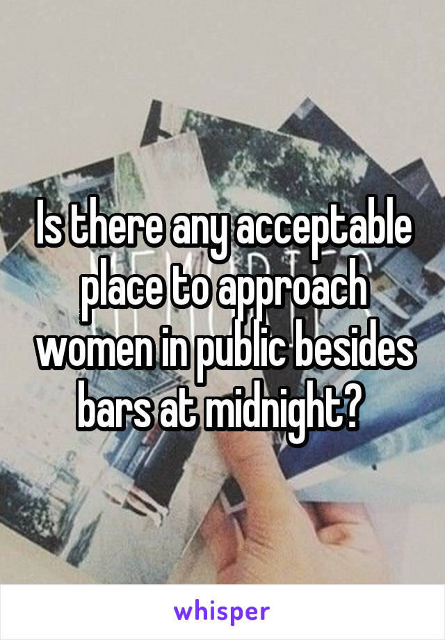 Is there any acceptable place to approach women in public besides bars at midnight? 