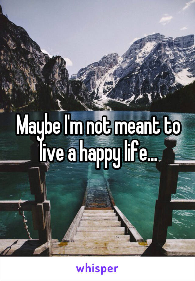 Maybe I'm not meant to live a happy life...