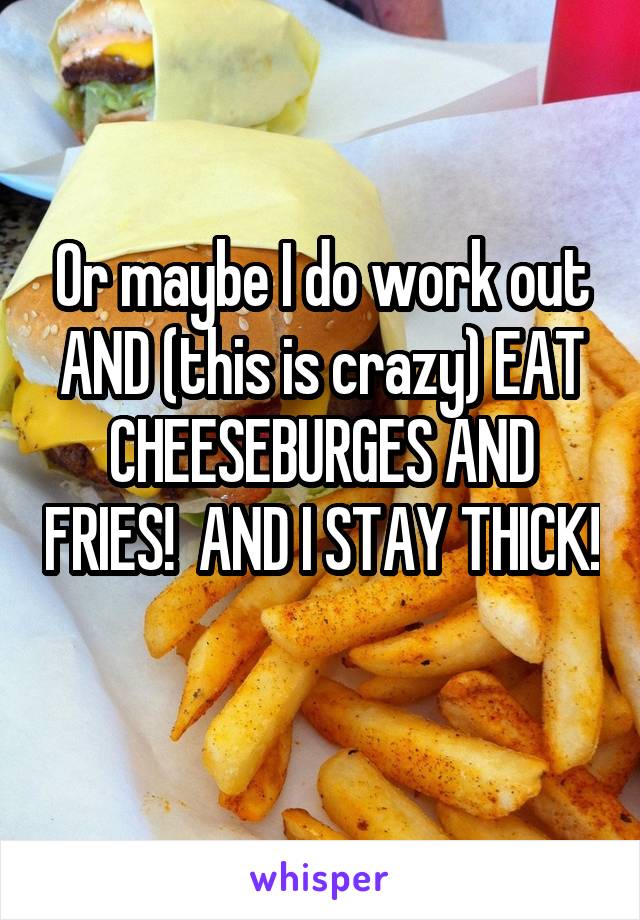 Or maybe I do work out AND (this is crazy) EAT CHEESEBURGES AND FRIES!  AND I STAY THICK! 