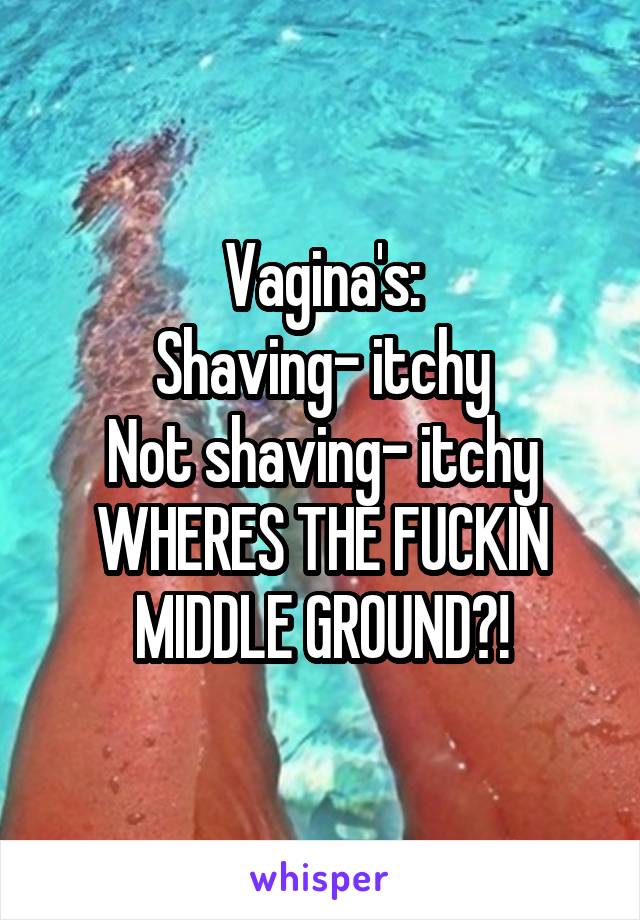 Vagina's:
Shaving- itchy
Not shaving- itchy
WHERES THE FUCKIN MIDDLE GROUND?!