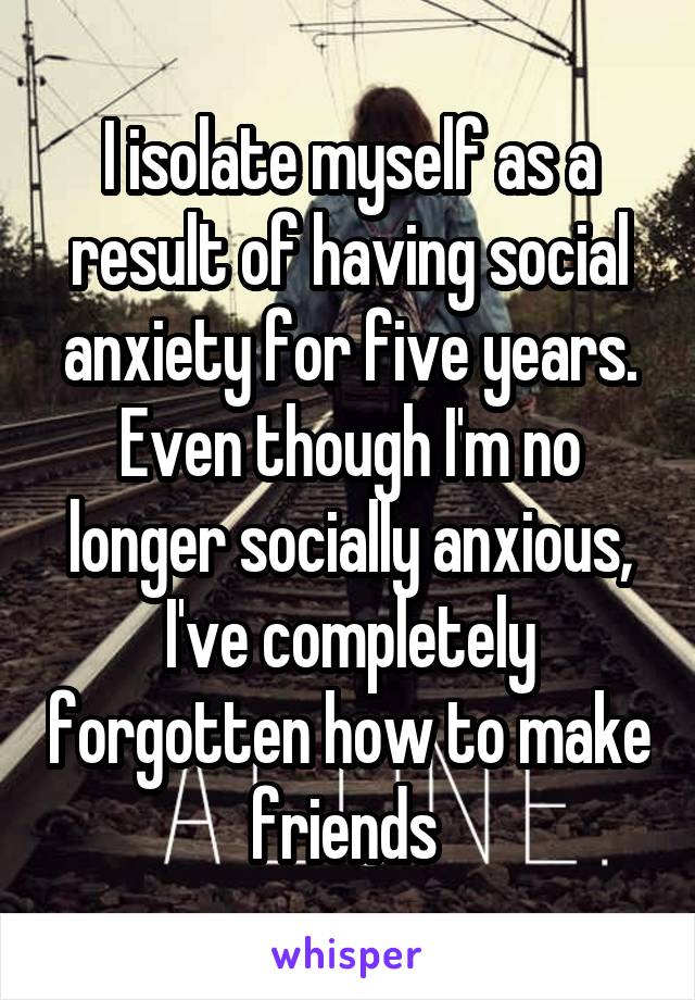 I isolate myself as a result of having social anxiety for five years. Even though I'm no longer socially anxious, I've completely forgotten how to make friends 