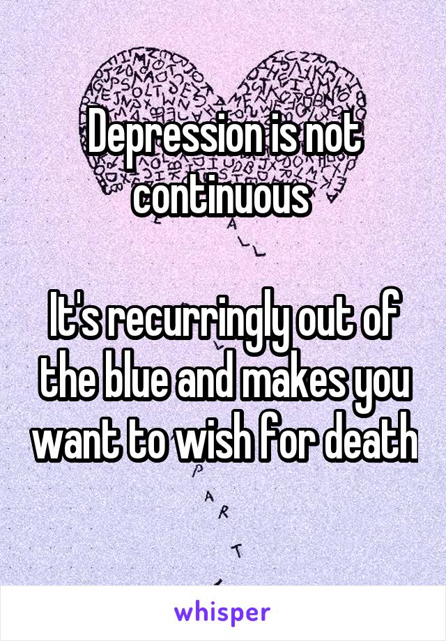 Depression is not continuous 

It's recurringly out of the blue and makes you want to wish for death 