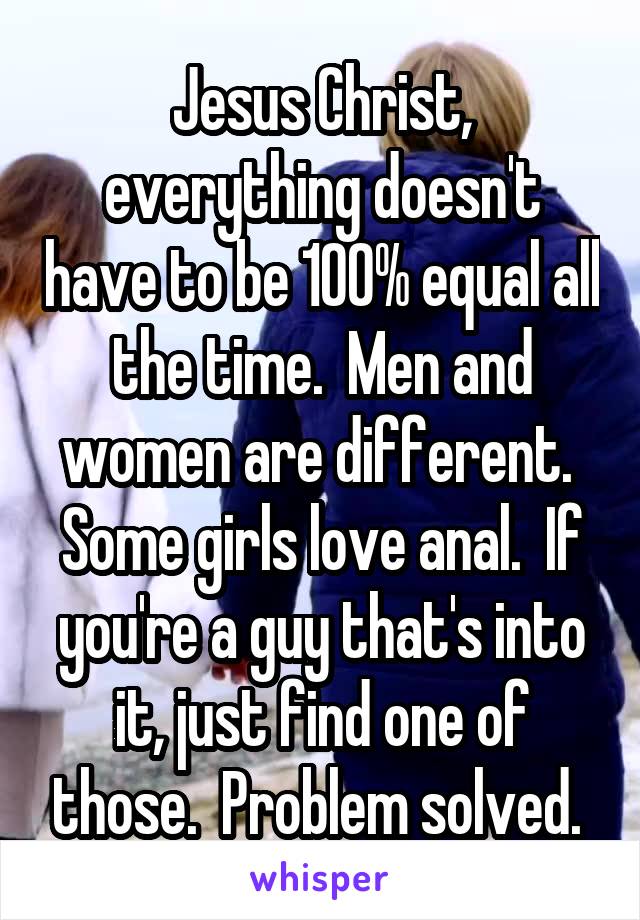 Jesus Christ, everything doesn't have to be 100% equal all the time.  Men and women are different.  Some girls love anal.  If you're a guy that's into it, just find one of those.  Problem solved. 