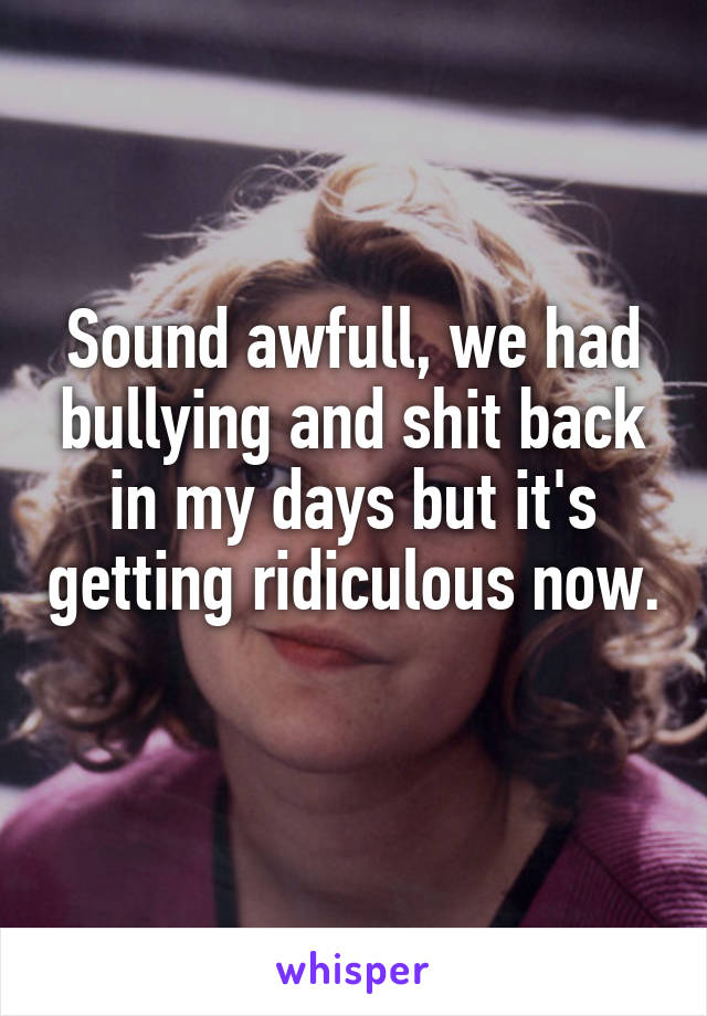 Sound awfull, we had bullying and shit back in my days but it's getting ridiculous now. 