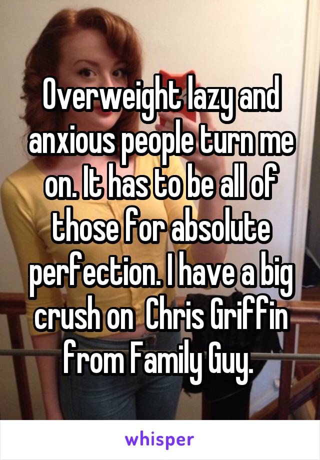 Overweight lazy and anxious people turn me on. It has to be all of those for absolute perfection. I have a big crush on  Chris Griffin from Family Guy. 