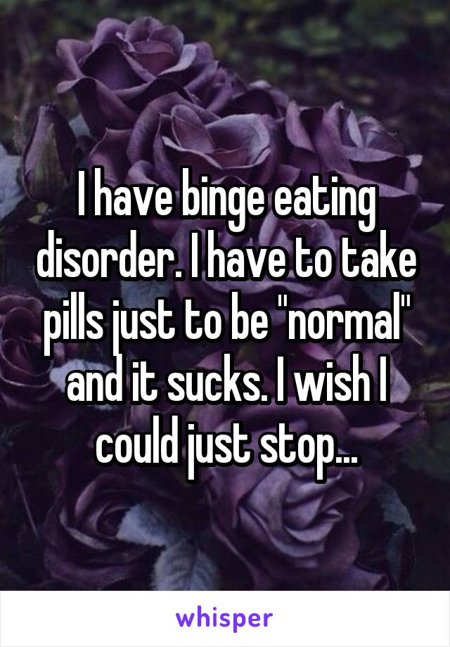 I have binge eating disorder. I have to take pills just to be "normal" and it sucks. I wish I could just stop...