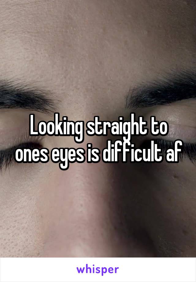 Looking straight to ones eyes is difficult af