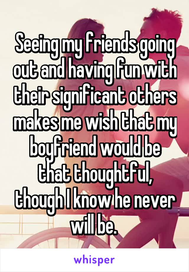 Seeing my friends going out and having fun with their significant others makes me wish that my boyfriend would be that thoughtful, though I know he never will be. 