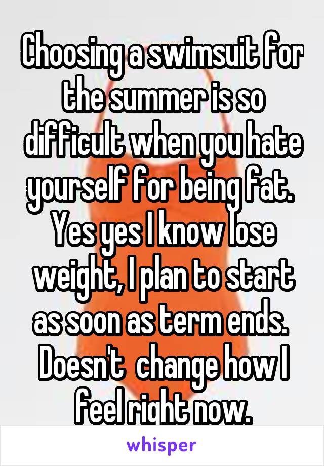 Choosing a swimsuit for the summer is so difficult when you hate yourself for being fat.  Yes yes I know lose weight, I plan to start as soon as term ends.  Doesn't  change how I feel right now.