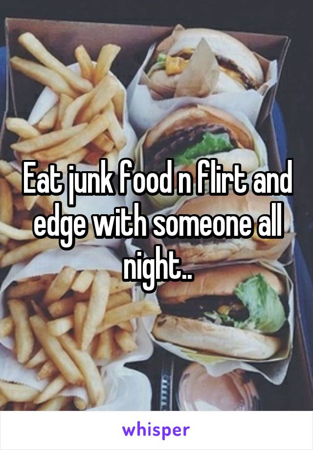 Eat junk food n flirt and edge with someone all night..