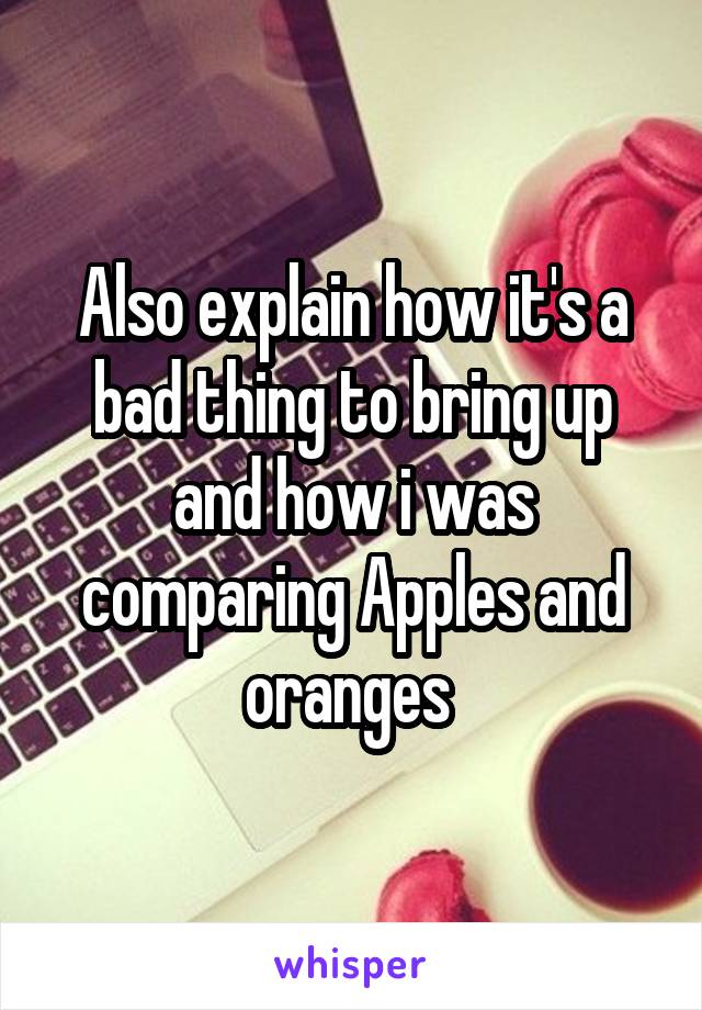 Also explain how it's a bad thing to bring up and how i was comparing Apples and oranges 