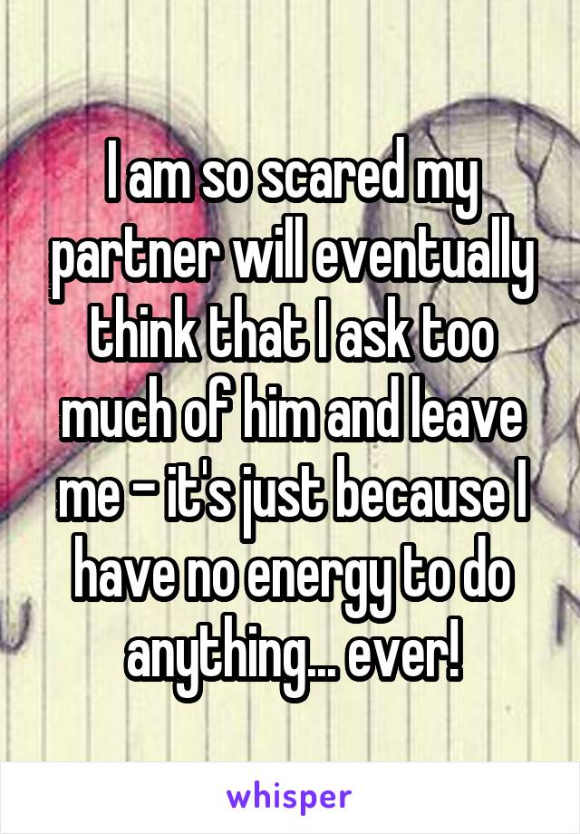 I am so scared my partner will eventually think that I ask too much of him and leave me - it's just because I have no energy to do anything... ever!