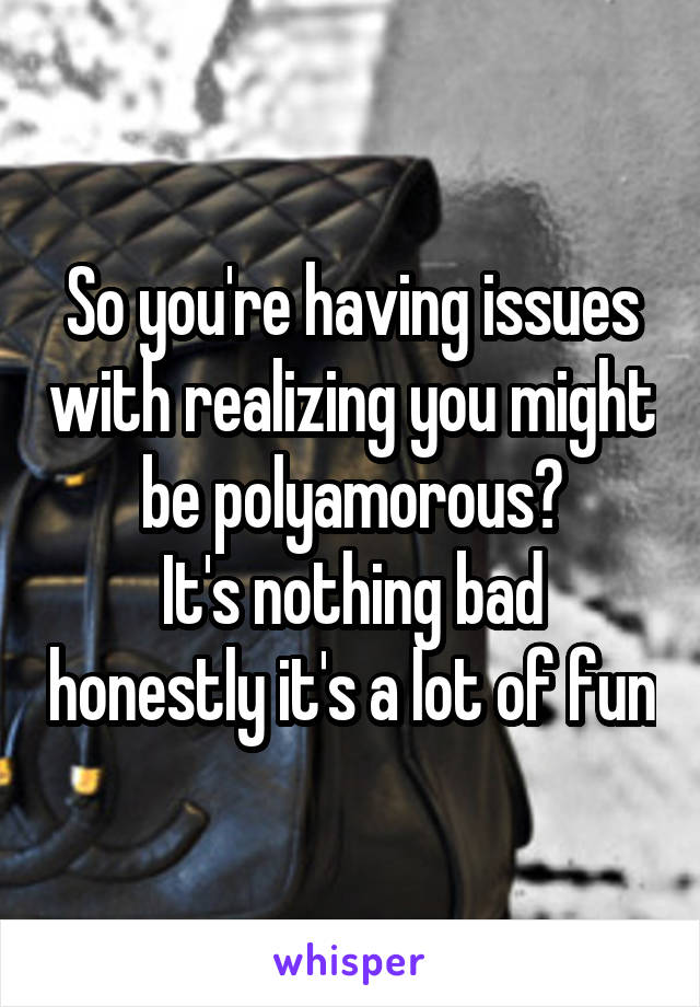 So you're having issues with realizing you might be polyamorous?
It's nothing bad honestly it's a lot of fun