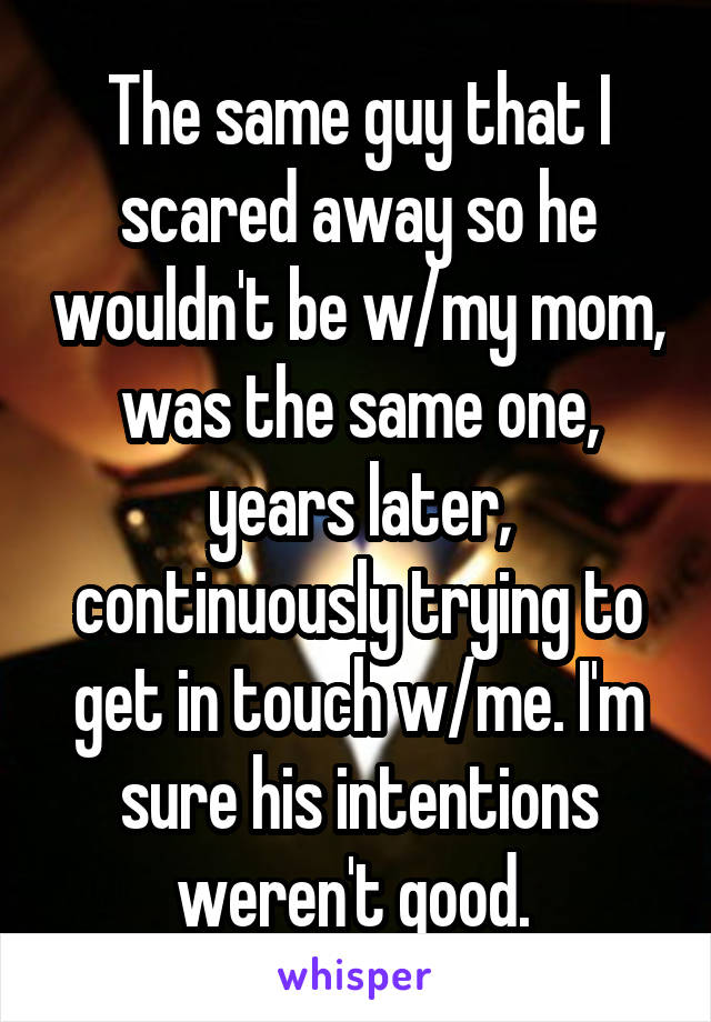 The same guy that I scared away so he wouldn't be w/my mom, was the same one, years later, continuously trying to get in touch w/me. I'm sure his intentions weren't good. 