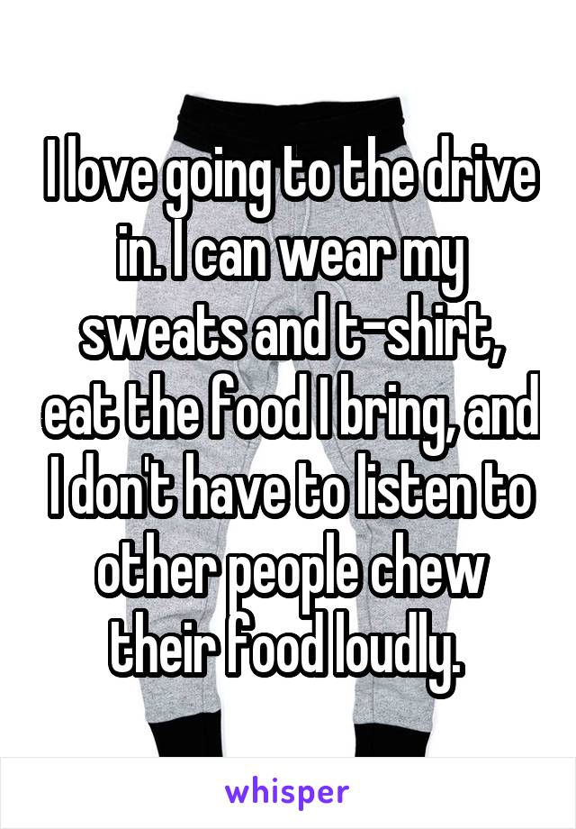 I love going to the drive in. I can wear my sweats and t-shirt, eat the food I bring, and I don't have to listen to other people chew their food loudly. 