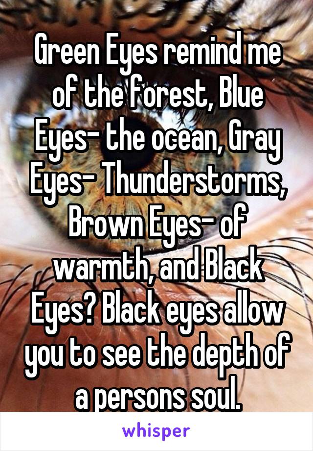 Green Eyes remind me of the forest, Blue Eyes- the ocean, Gray Eyes- Thunderstorms, Brown Eyes- of warmth, and Black Eyes? Black eyes allow you to see the depth of a persons soul.