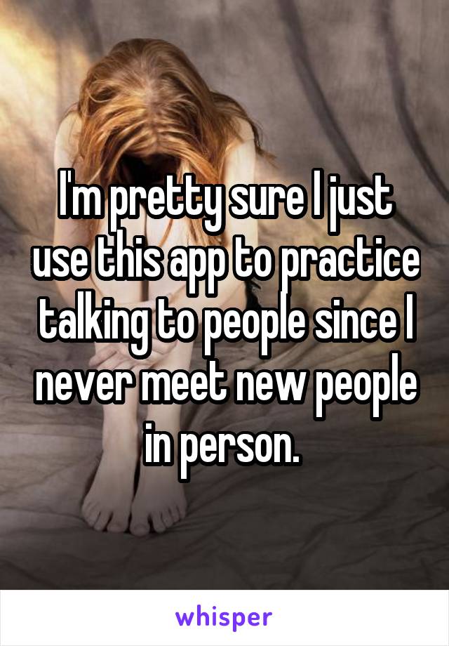 I'm pretty sure I just use this app to practice talking to people since I never meet new people in person. 