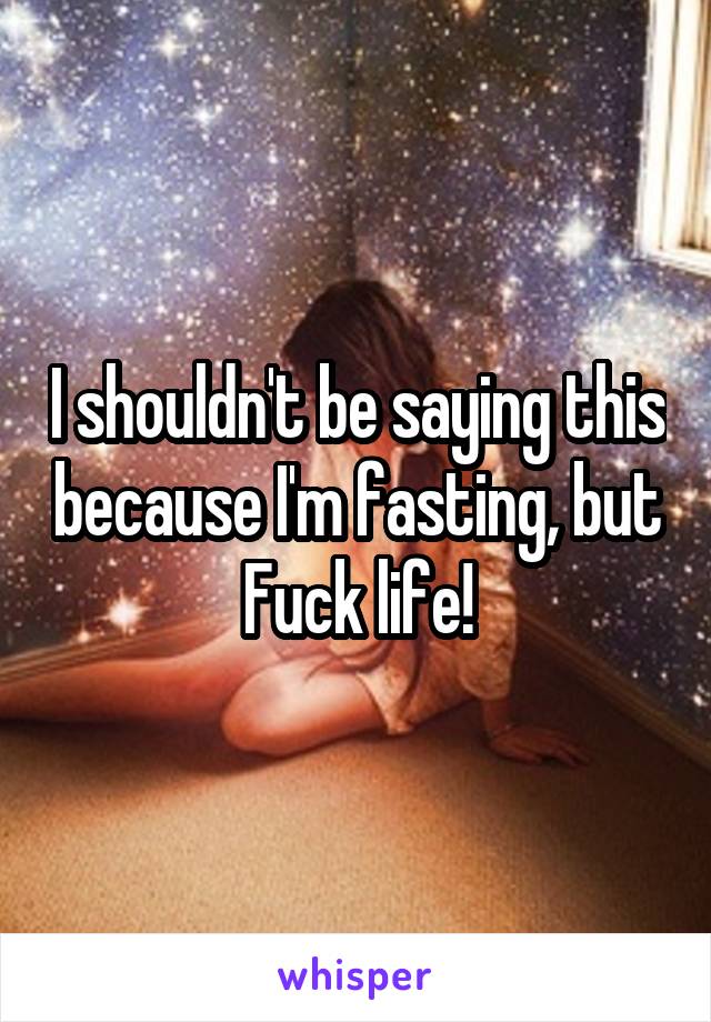 I shouldn't be saying this because I'm fasting, but Fuck life!