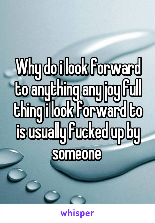 Why do i look forward to anything any joy full thing i look forward to is usually fucked up by someone 