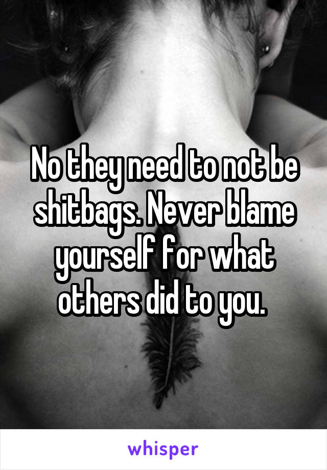 No they need to not be shitbags. Never blame yourself for what others did to you. 