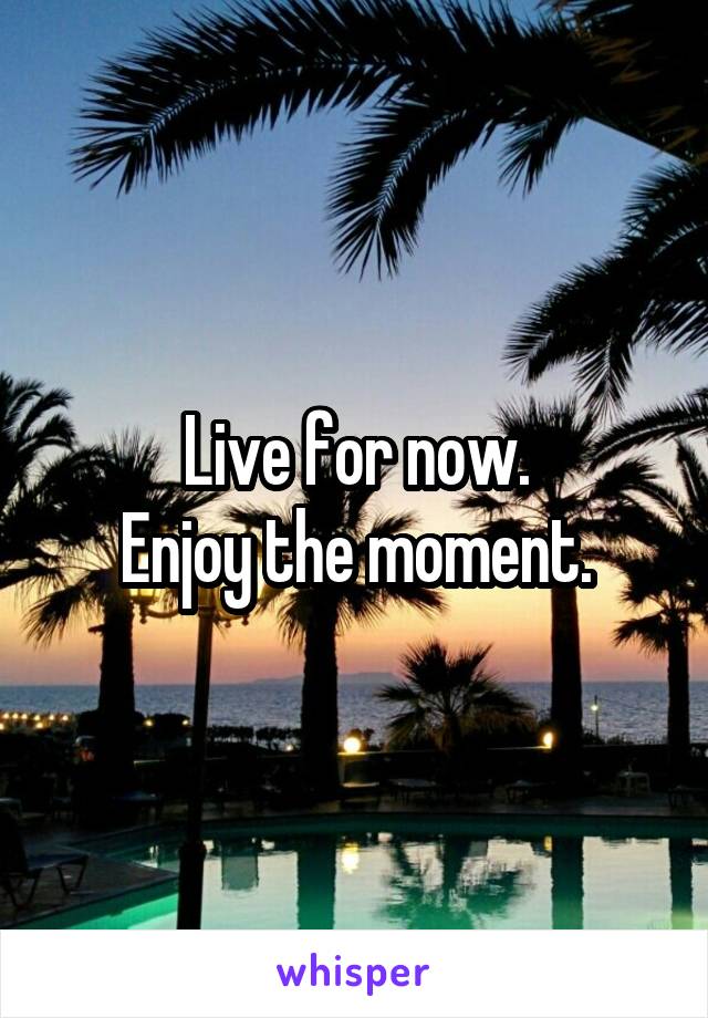 Live for now.
Enjoy the moment.