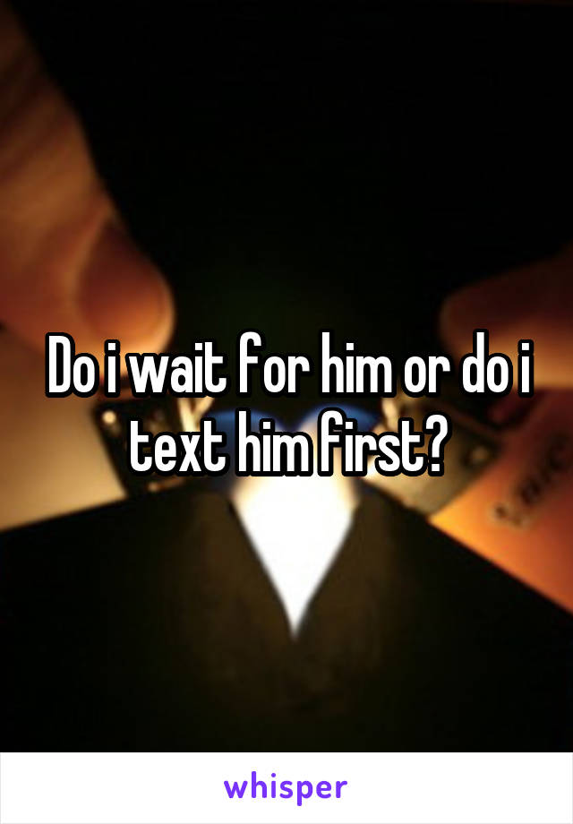 Do i wait for him or do i text him first?