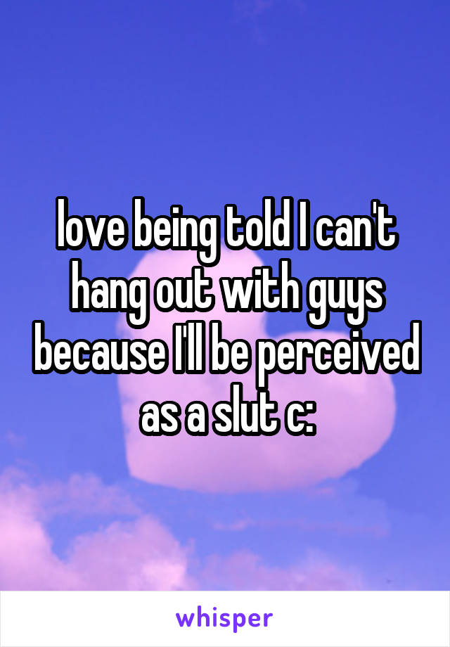 love being told I can't hang out with guys because I'll be perceived as a slut c: