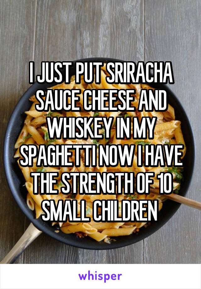 I JUST PUT SRIRACHA SAUCE CHEESE AND WHISKEY IN MY SPAGHETTI NOW I HAVE THE STRENGTH OF 10 SMALL CHILDREN 