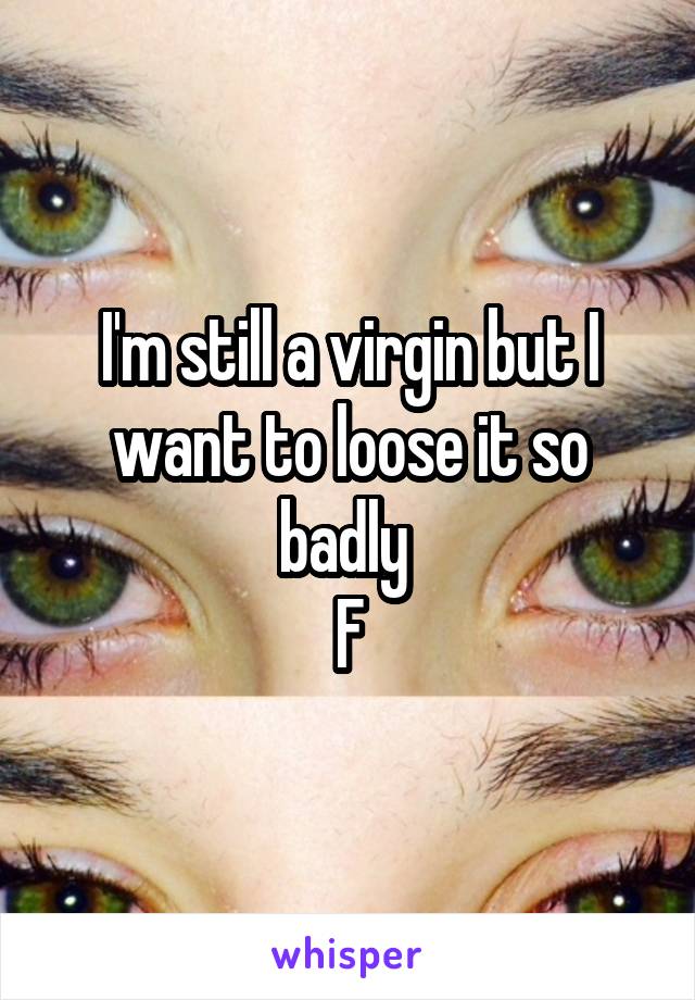 I'm still a virgin but I want to loose it so badly 
F