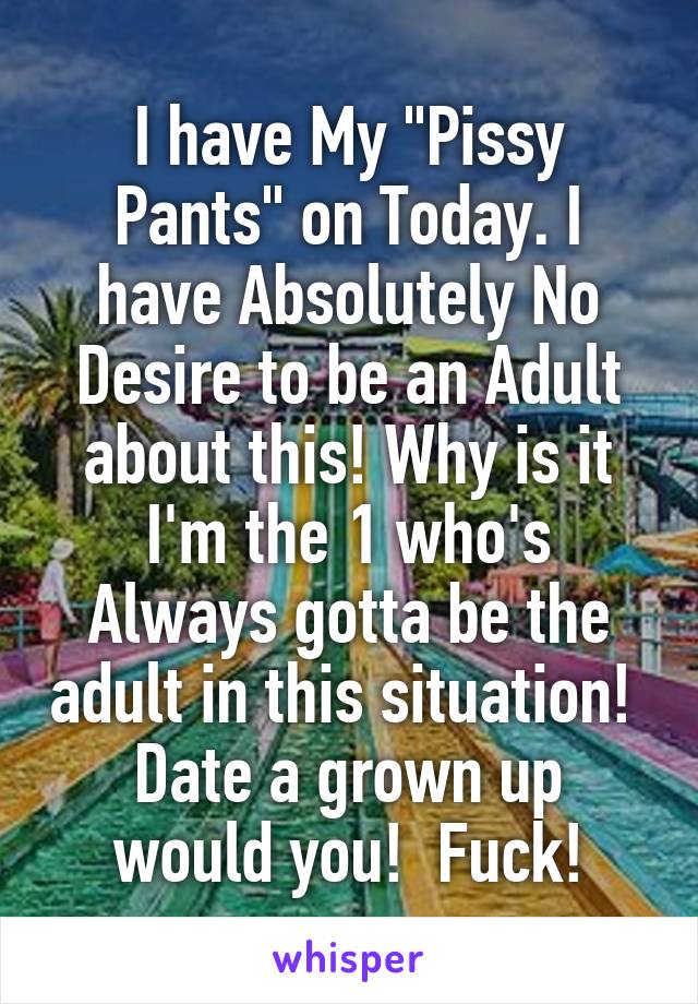 I have My "Pissy Pants" on Today. I have Absolutely No Desire to be an Adult about this! Why is it I'm the 1 who's Always gotta be the adult in this situation! 
Date a grown up would you!  Fuck!