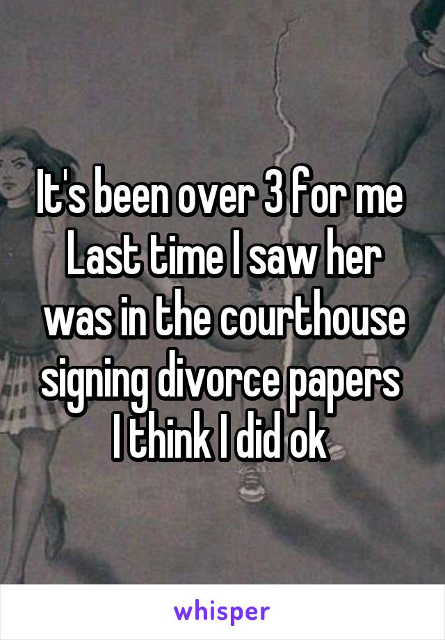 It's been over 3 for me 
Last time I saw her was in the courthouse signing divorce papers 
I think I did ok 
