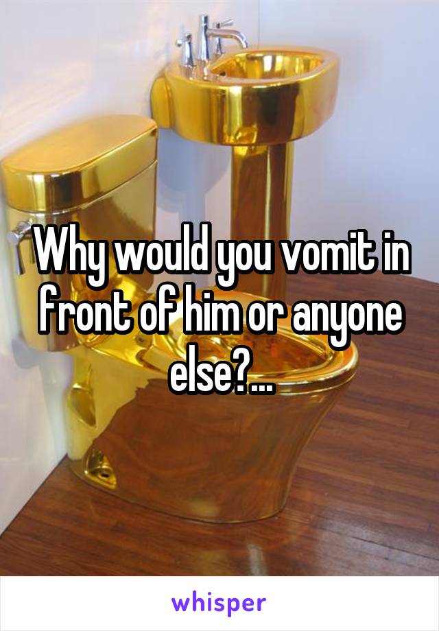 Why would you vomit in front of him or anyone else?...