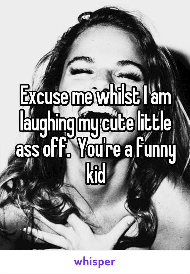 Excuse me whilst I am laughing my cute little ass off.  You're a funny kid