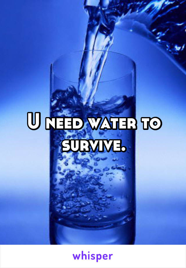 U need water to survive.