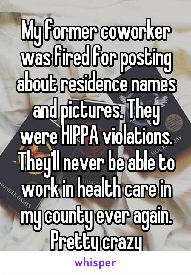 My former coworker was fired for posting about residence names and pictures. They were HIPPA violations. They'll never be able to work in health care in my county ever again. Pretty crazy