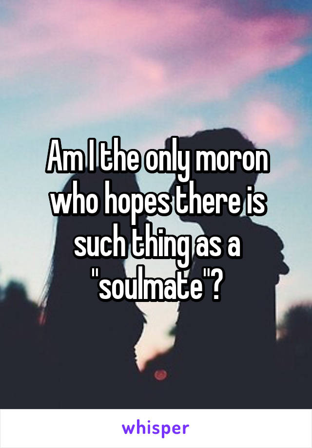 Am I the only moron who hopes there is such thing as a "soulmate"?