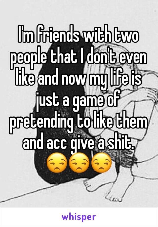 I'm friends with two people that I don't even like and now my life is just a game of pretending to like them and acc give a shit.      😒😒😒